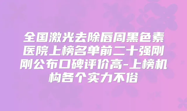 全国激光去除唇周黑色素医院上榜名单前二十强刚刚公布口碑评价高-上榜机构各个实力不俗