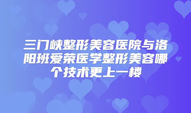 三门峡整形美容医院与洛阳班爱荣医学整形美容哪个技术更上一楼