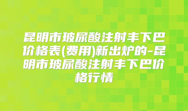 昆明市玻尿酸注射丰下巴价格表(费用)新出炉的-昆明市玻尿酸注射丰下巴价格行情
