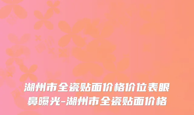湖州市全瓷贴面价格价位表眼鼻曝光-湖州市全瓷贴面价格