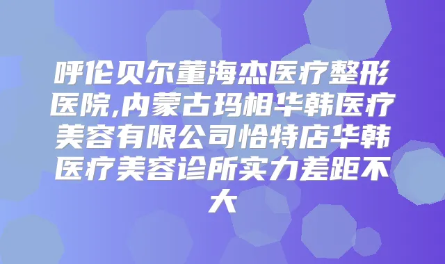 呼伦贝尔董海杰医疗整形医院,内蒙古玛相华韩医疗美容有限公司恰特店华韩医疗美容诊所实力差距不大