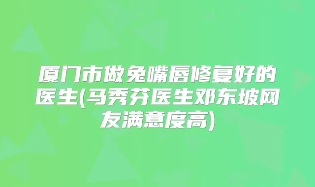 厦门市做兔嘴唇修复好的医生(马秀芬医生邓东坡网友满意度高)