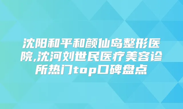 沈阳和平和颜仙岛整形医院,沈河刘世民医疗美容诊所热门top口碑盘点