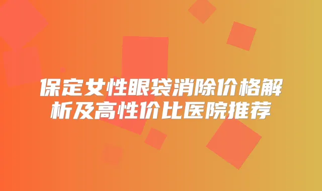 保定女性眼袋消除价格解析及高性价比医院推荐