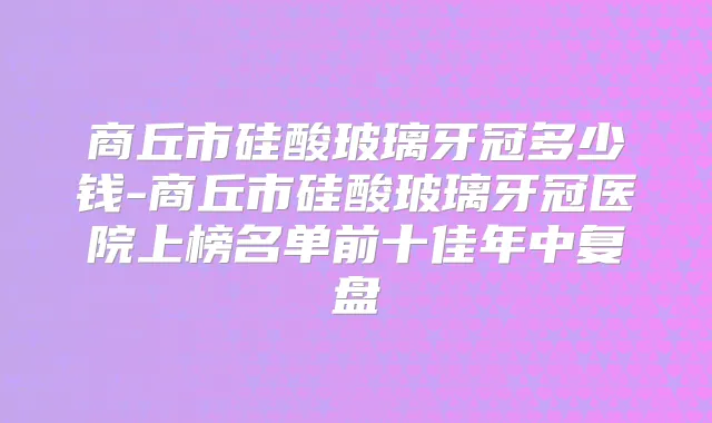 商丘市硅酸玻璃牙冠多少钱-商丘市硅酸玻璃牙冠医院上榜名单前十佳年中复盘