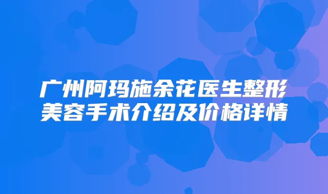 广州阿玛施余花医生整形美容手术介绍及价格详情