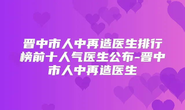 晋中市人中再造医生排行榜前十人气医生公布-晋中市人中再造医生