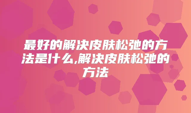 好的解决皮肤松弛的方法是什么,解决皮肤松弛的方法