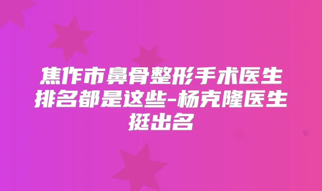 焦作市鼻骨整形手术医生排名都是这些-杨克隆医生挺出名