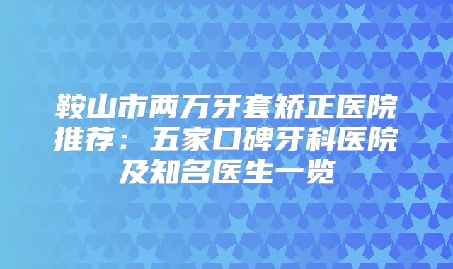 鞍山市两万牙套矫正医院推荐：五家口碑牙科医院及知名医生一览