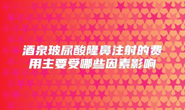 酒泉玻尿酸隆鼻注射的费用主要受哪些因素影响
