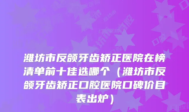 潍坊市反颌牙齿矫正医院在榜清单前十佳选哪个（潍坊市反颌牙齿矫正口腔医院口碑价目表出炉）