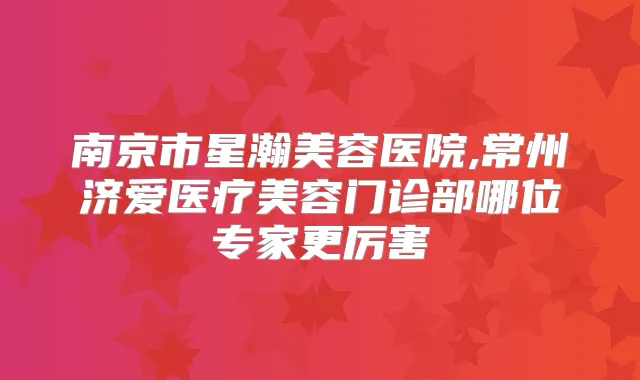 南京市星瀚美容医院,常州济爱医疗美容门诊部哪位专家更厉害
