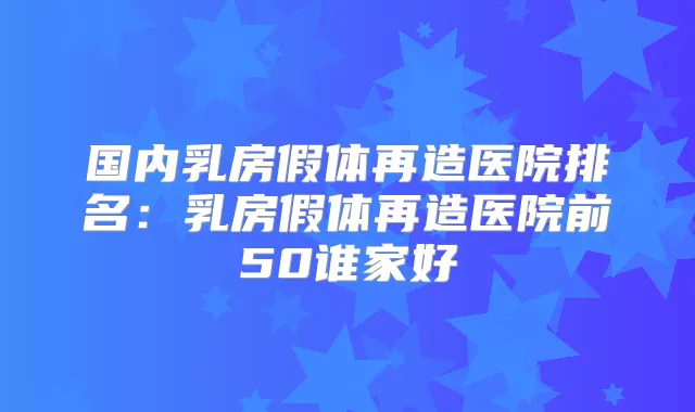 国内乳房假体再造医院排名：乳房假体再造医院前50谁家好