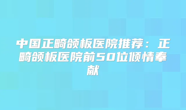 中国正畸颌板医院推荐：正畸颌板医院前50位倾情奉献