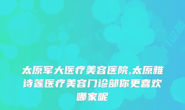 太原军大医疗美容医院,太原雅诗莲医疗美容门诊部你更喜欢哪家呢