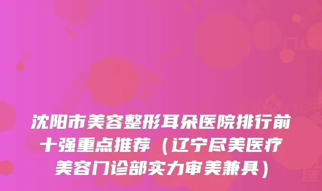 沈阳市美容整形耳朵医院排行前十强重点推荐（辽宁尽美医疗美容门诊部实力审美兼具）