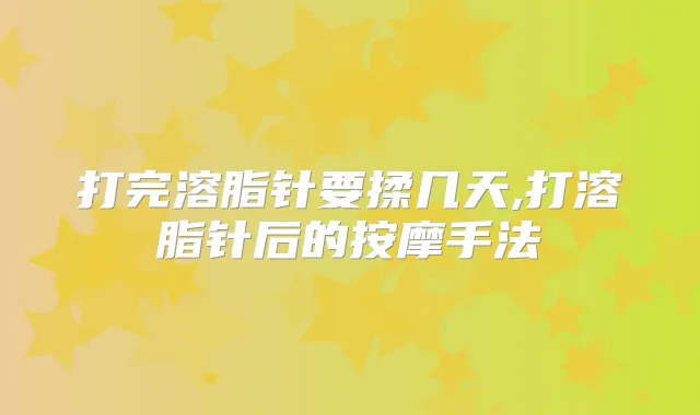 打完溶脂针要揉几天,打溶脂针后的按摩手法