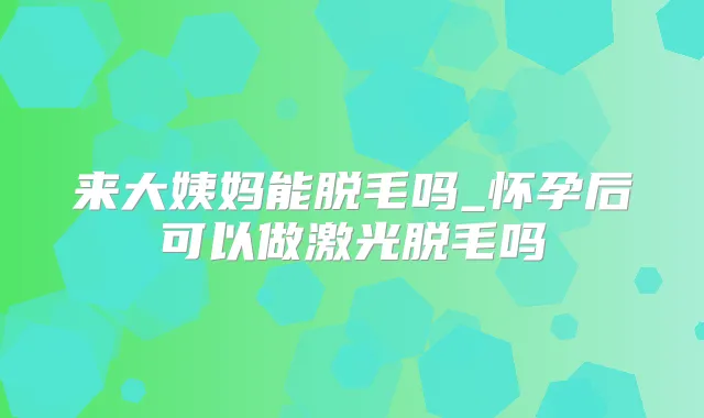 来大姨妈能脱毛吗_怀孕后可以做激光脱毛吗