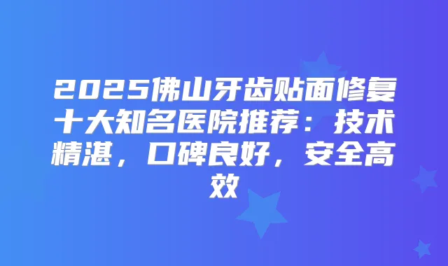 2025佛山牙齿贴面修复十大知名医院推荐:技术精湛,口碑良好,安全高效