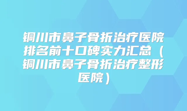 铜川市鼻子骨折医院排名前十口碑实力汇总（铜川市鼻子骨折整形医院）
