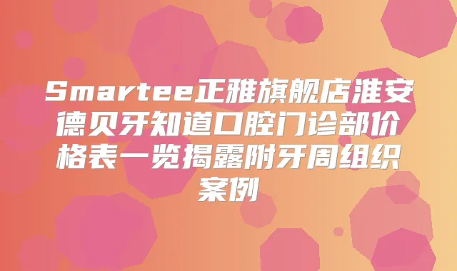 Smartee正雅旗舰店淮安德贝牙知道口腔门诊部价格表一览揭露附牙周组织案例