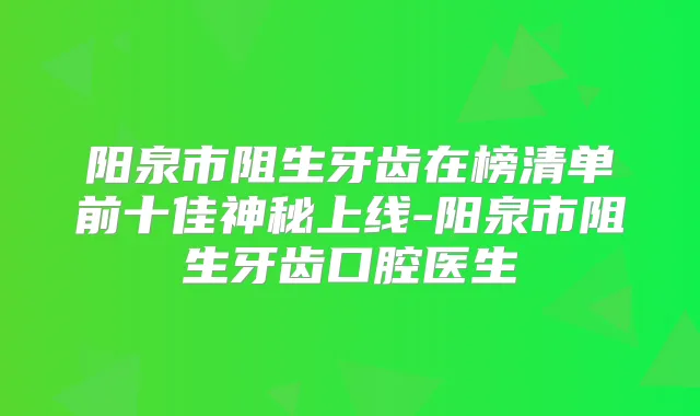 阳泉市阻生牙齿在榜清单前十佳神秘上线-阳泉市阻生牙齿口腔医生