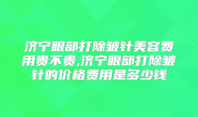 济宁眼部打除皱针美容费用贵不贵,济宁眼部打除皱针的价格费用是多少钱