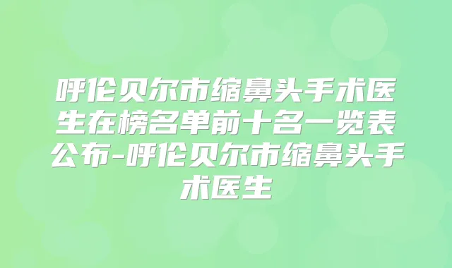 呼伦贝尔市缩鼻头手术医生在榜名单前十名一览表公布-呼伦贝尔市缩鼻头手术医生