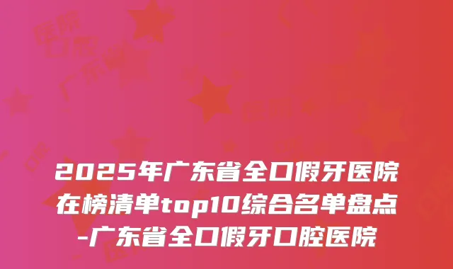 2025年广东省全口假牙医院在榜清单top10综合名单盘点-广东省全口假牙口腔医院