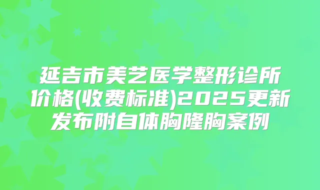 延吉市美艺医学整形诊所价格(收费标准)2025更新发布附自体胸隆胸案例