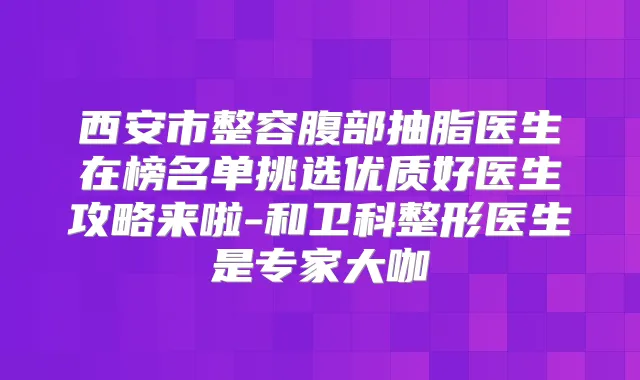 西安市整容腹部抽脂医生在榜名单挑选优质好医生攻略来啦-和卫科整形医生是专家大咖