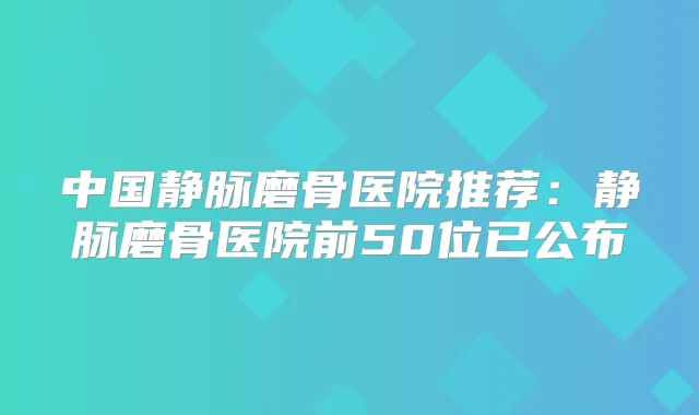 中国静脉磨骨医院推荐：静脉磨骨医院前50位已公布