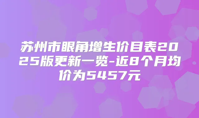 苏州市眼角增生价目表2025版更新一览-近8个月均价为5457元