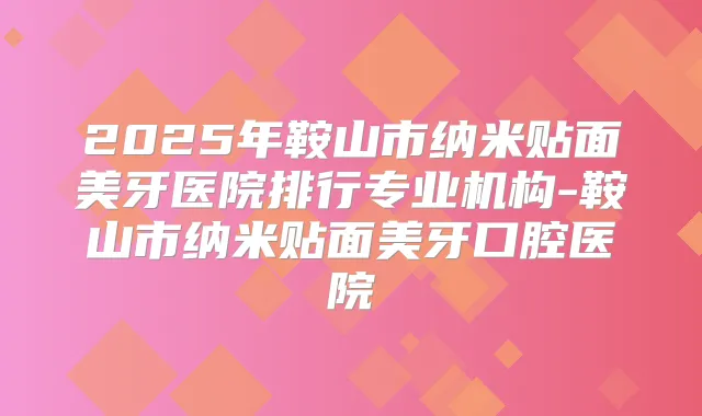 2025年鞍山市纳米贴面美牙医院排行专业机构-鞍山市纳米贴面美牙口腔医院