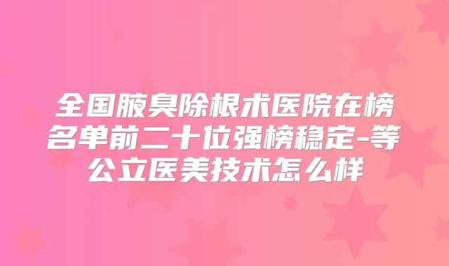 全国腋臭除根术医院在榜名单前二十位强榜稳定-等公立医美技术怎么样