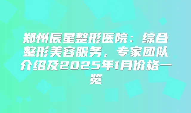 郑州辰星整形医院：综合整形美容服务，专家团队介绍及2025年1月价格一览
