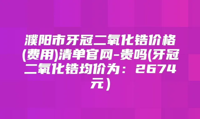 濮阳市牙冠二氧化锆价格(费用)清单官网-贵吗(牙冠二氧化锆均价为：2674元）