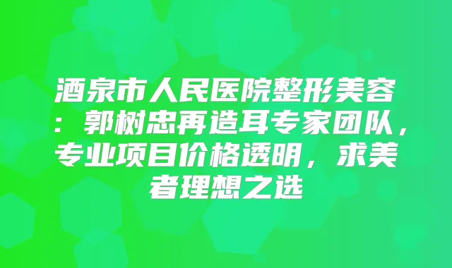 酒泉市人民医院整形美容:郭树忠再造耳专家团队,专业项目价格透明,求美者理想之选