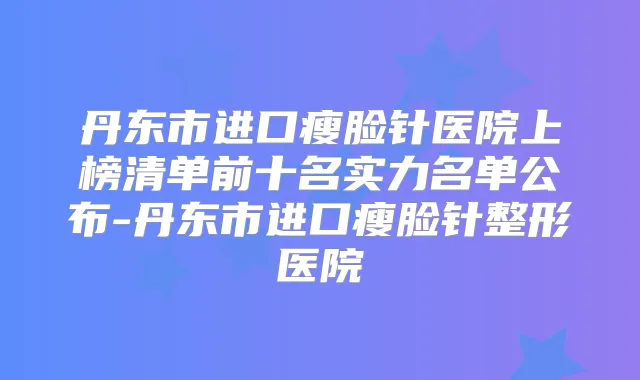 丹东市进口瘦脸针医院上榜清单前十名实力名单公布-丹东市进口瘦脸针整形医院