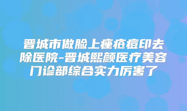 晋城市做脸上痤疮痘印去除医院-晋城熙颜医疗美容门诊部综合实力厉害了