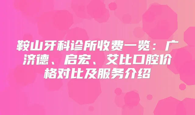 鞍山牙科诊所收费一览：广济德、启宏、艾比口腔价格对比及服务介绍