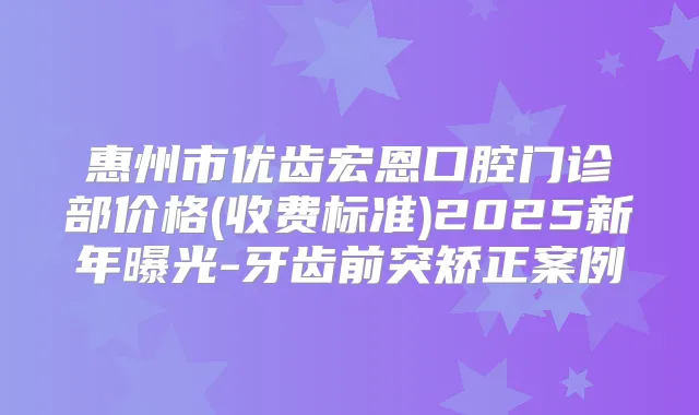 惠州市优齿宏恩口腔门诊部价格(收费标准)2025新年曝光-牙齿前突矫正案例