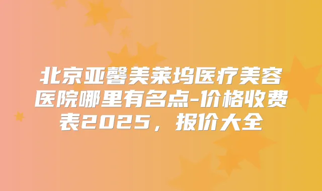 北京亚馨美莱坞医疗美容医院哪里有名点-价格收费表2025，报价大全