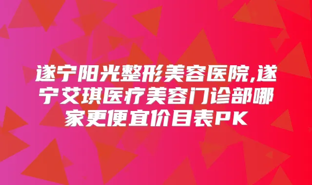 遂宁阳光整形美容医院,遂宁艾琪医疗美容门诊部哪家更便宜价目表PK