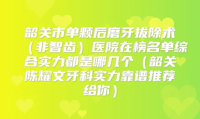 韶关市单颗后磨牙拔除术（非智齿）医院在榜名单综合实力都是哪几个（韶关陈耀文牙科实力靠谱推荐给你）