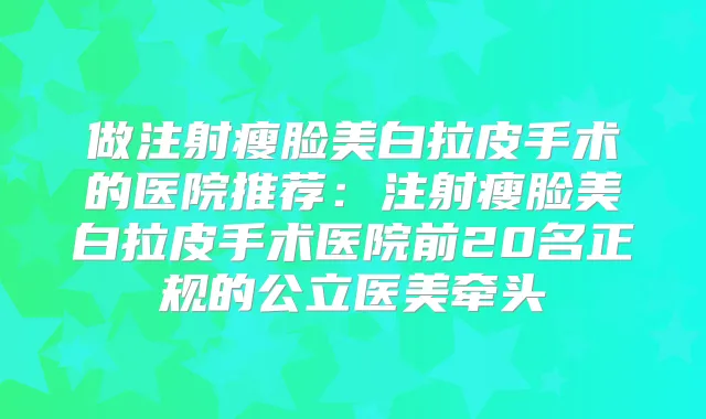 做注射瘦脸美白拉皮手术的医院推荐：注射瘦脸美白拉皮手术医院前20名正规的公立医美牵头