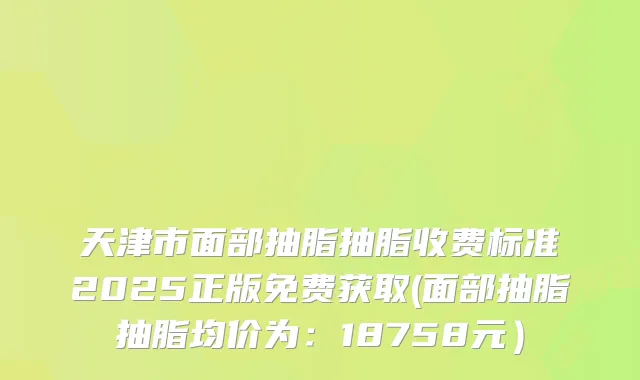 天津市面部抽脂抽脂收费标准2025正版免费获取(面部抽脂抽脂均价为：18758元）