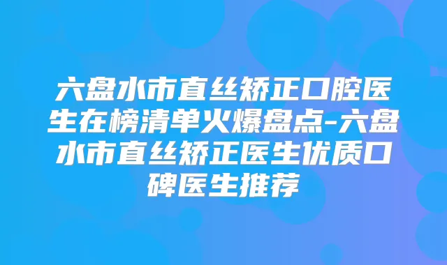 六盘水市直丝矫正口腔医生在榜清单火爆盘点-六盘水市直丝矫正医生优质口碑医生推荐