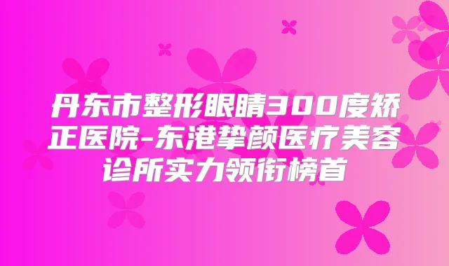 丹东市整形眼睛300度矫正医院-东港挚颜医疗美容诊所实力领衔榜首
